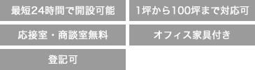 最短24時間で開設可能、1坪から100坪まで対応可能、応接室・商談室無料、オフィス家具付き、登記可